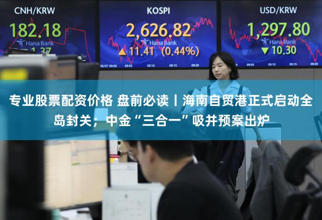 专业股票配资价格 盘前必读丨海南自贸港正式启动全岛封关；中金“三合一”吸并预案出炉