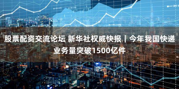 股票配资交流论坛 新华社权威快报｜今年我国快递业务量突破1500亿件