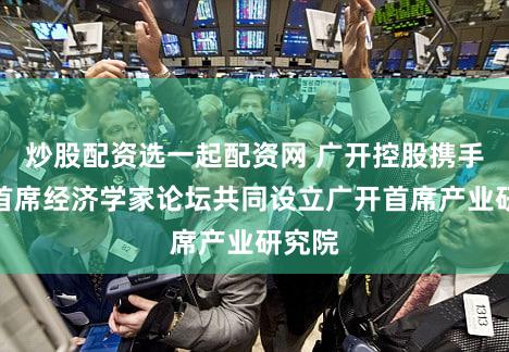 炒股配资选一起配资网 广开控股携手中国首席经济学家论坛共同设立广开首席产业研究院