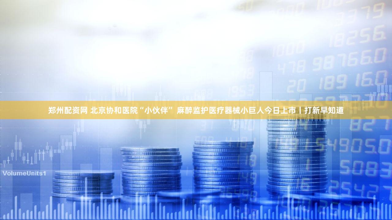 郑州配资网 北京协和医院“小伙伴” 麻醉监护医疗器械小巨人今日上市丨打新早知道